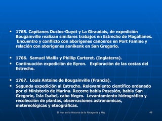1765. Capitanes Duclos-Guyot y La Giraudais, de expedición Bougainville realizan similares trabajos en Estrecho de Magallanes.  Encuentro y conflicto con aborígenes canoeros en Port Famine y relación con aborígenes aonikenk en San Gregorio. 1766.  Samuel Wallis y Phillip Carteret. (Inglaterra). Continuación expedición de Byron.  Exploración de las costas del Estrecho.  1767.  Louis Antoine de Bougainville (Francia). Segunda expedición al Estrecho. Relevamiento científico ordenado por el Ministerio de Marina. Recorre bahía Posesión, bahía San Gregorio, Isla Isabel, cabo Negro.  Levantamiento hidrográfico y recolección de plantas, observaciones astronómicas, metereológicas y etnográficas. 