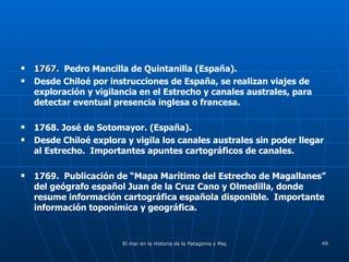 1767.  Pedro Mancilla de Quintanilla (España). Desde Chiloé por instrucciones de España, se realizan viajes de exploración y vigilancia en el Estrecho y canales australes, para detectar eventual presencia inglesa o francesa. 1768. José de Sotomayor. (España). Desde Chiloé explora y vigila los canales australes sin poder llegar al Estrecho.  Importantes apuntes cartográficos de canales. 1769.  Publicación de “Mapa Marítimo del Estrecho de Magallanes” del geógrafo español Juan de la Cruz Cano y Olmedilla, donde resume información cartográfica española disponible.  Importante información toponímica y geográfica. 
