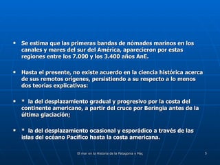Se estima que las primeras bandas de nómades marinos en los canales y mares del sur del América, aparecieron por estas regiones entre los 7.000 y los 3.400 años AnE. Hasta el presente, no existe acuerdo en la ciencia histórica acerca de sus remotos orígenes, persistiendo a su respecto a lo menos dos teorías explicativas: *  la del desplazamiento gradual y progresivo por la costa del continente americano, a partir del cruce por Beringia antes de la última glaciación; *  la del desplazamiento ocasional y esporádico a través de las islas del océano Pacífico hasta la costa americana. 