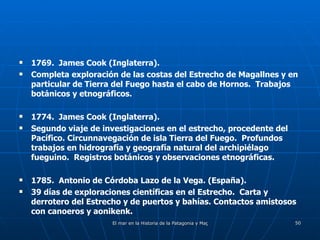 1769.  James Cook (Inglaterra). Completa exploración de las costas del Estrecho de Magallnes y en particular de Tierra del Fuego hasta el cabo de Hornos.  Trabajos botánicos y etnográficos. 1774.  James Cook (Inglaterra). Segundo viaje de investigaciones en el estrecho, procedente del Pacífico. Circunnavegación de isla Tierra del Fuego.  Profundos trabajos en hidrografía y geografía natural del archipiélago fueguino.  Registros botánicos y observaciones etnográficas. 1785.  Antonio de Córdoba Lazo de la Vega. (España). 39 días de exploraciones científicas en el Estrecho.  Carta y derrotero del Estrecho y de puertos y bahías. Contactos amistosos con canoeros y aonikenk. 