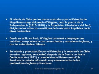 El interés de Chile por los mares australes y por el Estrecho de Magallanes surge del propio O’Higgins, pero la guerra de la Independencia (1810-1818) y la Expedición Libertadora del Perú, dirigieron los esfuerzos marítimos de la naciente República hacia otros horizontes. Desde su exilio en Perú, O’Higgins comenzó a desplegar una nutrida correspondencia con comerciantes y armadores ingleses, y con las autoridades chilenas.  Su interés y preocupación por el Estrecho y la soberanía de Chile en estas regiones, se acentuó después de la Guerra contra la Confederación (1832) y cuando Manuel Bulnes asumió la Presidencia: estaba informado muy cercanamente de las pretensiones inglesas y francesas. 