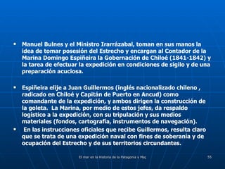 Manuel Bulnes y el Ministro Irarrázabal, toman en sus manos la idea de tomar posesión del Estrecho y encargan al Contador de la Marina Domingo Espiñeira la Gobernación de Chiloé (1841-1842) y la tarea de efectuar la expedición en condiciones de sigilo y de una preparación acuciosa.  Espiñeira elije a Juan Guillermos (inglés nacionalizado chileno , radicado en Chiloé y Capitán de Puerto en Ancud) como comandante de la expedición, y ambos dirigen la construcción de la goleta.  La Marina, por medio de estos jefes, da respaldo logístico a la expedición, con su tripulación y sus medios materiales (fondos, cartografía, instrumentos de navegación).  En las instrucciones oficiales que recibe Guillermos, resulta claro que se trata de una expedición naval con fines de soberanía y de ocupación del Estrecho y de sus territorios circundantes. 