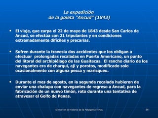 La expedición  de la goleta “Ancud” (1843) El viaje, que zarpa el 22 de mayo de 1843 desde San Carlos de Ancud, se efectúa con 21 tripulantes y en condiciones extremadamente difíciles y precarias. Sufren durante la travesía dos accidentes que los obligan a efectuar  prolongadas recaladas en Puerto Americano, un punto del litoral del archipiélago de las Guaitecas.  El rancho diario de los navegantes era de charqui, ají y porotos, modificado solo ocasionalmente con alguna pesca y marisqueo. Durante el mes de agosto, en la segunda recalada hubieron de enviar una chalupa con navegantes de regreso a Ancud, para la fabricación de un nuevo timón, roto durante una tentativa de atravesar el Golfo de Penas. 