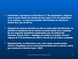 Finalmente, ingresaron al Estrecho el 17 de septiembre y llegaron ante la punta Santa Ana (bahía de San Juan) el 21 de septiembre en la mañana.  La toma de posesión del Estrecho se efectuó el mismo día a las 15.00 hs. Después de recorrer durante un mes la costa oeste del Estrecho, se decidió la instalación de la colonia en punta Santa Ana y después de una segunda expedición exploradora por las bahías del Estrecho (Sandy Point – Hallazgo de carbón), la goleta “Ancud” regresó el 5 de diciembre de 1843 a Ancud con su misión cumplida. Seguidamente, se efectuaron uno o dos viajes anuales desde Ancud a Magallanes para el aprovisionamiento de la colonia, rutina que mantuvo la Marina hasta  1850.  