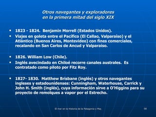 Otros navegantes y exploradores en la primera mitad del siglo XIX 1823 - 1824.  Benjamin Morrell (Estados Unidos). Viajes en goleta entre el Pacífico (El Callao, Valparaíso) y el Atlántico (Buenos Aires, Montevideo) con fines comerciales, recalando en San Carlos de Ancud y Valparaíso. 1826. William Low (Chile). Inglés avecindado en Chiloé recorre canales australes.  Es contratado como piloto por Fitz Roy. 1827- 1830.  Matthew Brisbane (inglés) y otros navegantes ingleses y estadounidenses: Cunningham, Waterhouse, Carrick y John H. Smith (inglés), cuya información sirve a O’Higgins para su proyecto de remolques a vapor por el Estrecho. 
