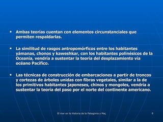 Ambas teorías cuentan con elementos circunstanciales que permiten respaldarlas. La similitud de rasgos antropomórficos entre los habitantes yámanas, chonos y kaweshkar, con los habitantes polinésicos de la Oceanía, vendría a sustentar la teoría del desplazamiento vía océano Pacífico. Las técnicas de construcción de embarcaciones a partir de troncos y cortezas de árboles unidas con fibras vegetales, similar a la de los primitivos habitantes japoneses, chinos y mongoles, vendría a sustentar la teoría del paso por el norte del continente americano. 