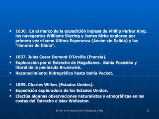 1830.   En el marco de la expedición inglesa de Phillip Parker King, los navegantes Williams Skyring y James Kirke exploran por primera vez el seno Ultima Esperanza (Ancón sin Salida) y las “llanuras de Diana”. 1837.  Jules Cesar Dumont D’Urville (Francia). Exploración por el Estrecho de Magallanes.  Bahía Posesión y litoral de la península Brunswick. Reconocimiento hidrográfico hasta bahía Pecket. 1839. Charles Wilkes (Estados Unidos). Expedición exploradora de los Estados Unidos. Efectúa algunas observaciones naturalistas y etnográficas en las costas del Estrecho e islas Wollaston. 