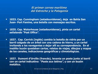 El primer correo marítimo  del Estrecho y la Patagonia 1833. Cap. Cunningham (estadounidense), deja  en Bahía San Juan- Port Famine, una botella con mensajes escritos. 1835. Cap. Waterhouse (estadounidense), pinta un cartel señalando “Post Office”. 1837.  Cap. Carrick (inglés) cambia la botella de vidrio por un barril colgado de un árbol con una cadena de hierro, y un cartel invitando a los navegantes a dejar allí su correspondencia.  En el insólito buzón quedaban cartas, relatos de viajes, dibujos y mapas de los canales, indicaciones geográficas y climatológicas. 1837.  Dumont d’Urville (francés), levanta un poste junto al barril con un cartel indicativo:  “Poste aux lettres”,  y con un buzón metálico. 