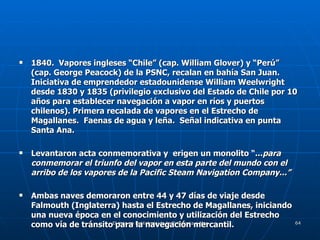 1840.  Vapores ingleses “Chile” (cap. William Glover) y “Perú” (cap. George Peacock) de la PSNC, recalan en bahía San Juan.  Iniciativa de emprendedor estadounidense William Weelwright desde 1830 y 1835 (privilegio exclusivo del Estado de Chile por 10 años para establecer navegación a vapor en ríos y puertos chilenos). Primera recalada de vapores en el Estrecho de Magallanes.  Faenas de agua y leña.  Señal indicativa en punta Santa Ana.  Levantaron acta conmemorativa y  erigen un monolito “... para conmemorar el triunfo del vapor en esta parte del mundo con el arribo de los vapores de la Pacific Steam Navigation Company...” Ambas naves demoraron entre 44 y 47 días de viaje desde Falmouth (Inglaterra) hasta el Estrecho de Magallanes, iniciando una nueva época en el conocimiento y utilización del Estrecho como vía de tránsito para la navegación mercantil. 