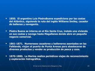 1850.  El argentino Luis PiedraBuena expediciona por las costas del Atlántico, siguiendo la ruta del inglés Williams Smiley, cazador de ballenas y navegante. Piedra Buena se interna en el Río Santa Cruz, instala una vivienda en sus costas y navega hasta Magallanes donde abre un pequeño negocio comercial. 1861-1871.  Numerosos cazadores y balleneros asentados en las Falklands, viajan al puerto de Punta Arenas para abastecerse de diversos productos y vender su producción de pesca y caza. 1870-1880.  La Marina realiza periódicos viajes de reconocimiento y exploración hidrográfica.  