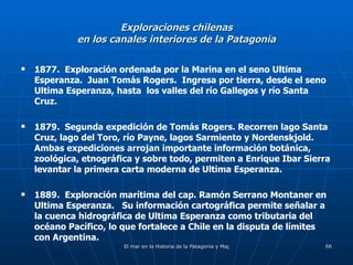 Exploraciones chilenas en los canales interiores de la Patagonia 1877.  Exploración ordenada por la Marina en el seno Ultima Esperanza.  Juan Tomás Rogers.  Ingresa por tierra, desde el seno Ultima Esperanza, hasta  los valles del río Gallegos y río Santa Cruz. 1879.  Segunda expedición de Tomás Rogers. Recorren lago Santa Cruz, lago del Toro, río Payne, lagos Sarmiento y Nordenskjold.  Ambas expediciones arrojan importante información botánica, zoológica, etnográfica y sobre todo, permiten a Enrique Ibar Sierra levantar la primera carta moderna de Ultima Esperanza. 1889.  Exploración marítima del cap. Ramón Serrano Montaner en Ultima Esperanza.  Su información cartográfica permite señalar a la cuenca hidrográfica de Ultima Esperanza como tributaria del océano Pacífico, lo que fortalece a Chile en la disputa de límites con Argentina. 