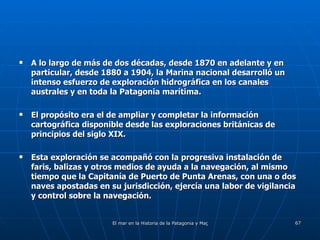 A lo largo de más de dos décadas, desde 1870 en adelante y en particular, desde 1880 a 1904, la Marina nacional desarrolló un intenso esfuerzo de exploración hidrográfica en los canales australes y en toda la Patagonia marítima. El propósito era el de ampliar y completar la información cartográfica disponible desde las exploraciones británicas de principios del siglo XIX. Esta exploración se acompañó con la progresiva instalación de faris, balizas y otros medios de ayuda a la navegación, al mismo tiempo que la Capitanía de Puerto de Punta Arenas, con una o dos naves apostadas en su jurisdicción, ejercía una labor de vigilancia y control sobre la navegación. 