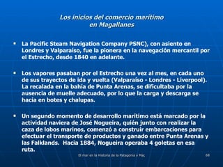 Los inicios del comercio marítimo en Magallanes La Pacific Steam Navigation Company PSNC), con asiento en Londres y Valparaíso, fue la pionera en la navegación mercantil por el Estrecho, desde 1840 en adelante.  Los vapores pasaban por el Estrecho una vez al mes, en cada uno de sus trayectos de ida y vuelta (Valparaíso - Londres - Liverpool).  La recalada en la bahía de Punta Arenas, se dificultaba por la ausencia de muelle adecuado, por lo que la carga y descarga se hacía en botes y chalupas. Un segundo momento de desarrollo marítimo está marcado por la actividad naviera de José Nogueira, quién junto con realizar la caza de lobos marinos, comenzó a construir embarcaciones para efectuar el transporte de productos y ganado entre Punta Arenas y las Falklands.  Hacia 1884, Nogueira operaba 4 goletas en esa ruta. 