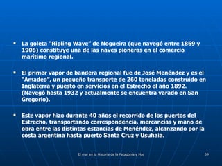 La goleta “Ripling Wave” de Nogueira (que navegó entre 1869 y 1906) constituye una de las naves pioneras en el comercio marítimo regional. El primer vapor de bandera regional fue de José Menéndez y es el “Amadeo”, un pequeño transporte de 260 toneladas construído en Inglaterra y puesto en servicios en el Estrecho el año 1892.  (Navegó hasta 1932 y actualmente se encuentra varado en San Gregorio). Este vapor hizo durante 40 años el recorrido de los puertos del Estrecho, transportando correspondencia, mercancías y mano de obra entre las distintas estancias de Menéndez, alcanzando por la costa argentina hasta puerto Santa Cruz y Usuhaia. 