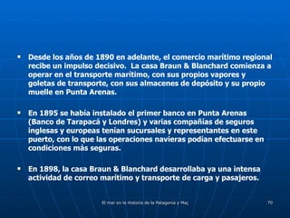 Desde los años de 1890 en adelante, el comercio marítimo regional recibe un impulso decisivo.  La casa Braun & Blanchard comienza a operar en el transporte marítimo, con sus propios vapores y goletas de transporte, con sus almacenes de depósito y su propio muelle en Punta Arenas. En 1895 se había instalado el primer banco en Punta Arenas (Banco de Tarapacá y Londres) y varias compañías de seguros inglesas y europeas tenían sucursales y representantes en este puerto, con lo que las operaciones navieras podían efectuarse en condiciones más seguras. En 1898, la casa Braun & Blanchard desarrollaba ya una intensa actividad de correo marítimo y transporte de carga y pasajeros. 