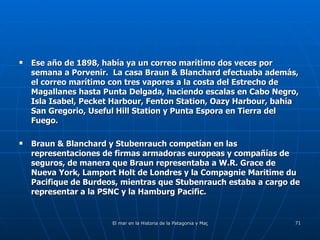 Ese año de 1898, había ya un correo marítimo dos veces por semana a Porvenir.  La casa Braun & Blanchard efectuaba además, el correo marítimo con tres vapores a la costa del Estrecho de Magallanes hasta Punta Delgada, haciendo escalas en Cabo Negro, Isla Isabel, Pecket Harbour, Fenton Station, Oazy Harbour, bahía San Gregorio, Useful Hill Station y Punta Espora en Tierra del Fuego. Braun & Blanchard y Stubenrauch competían en las representaciones de firmas armadoras europeas y compañías de seguros, de manera que Braun representaba a W.R. Grace de Nueva York, Lamport Holt de Londres y la Compagnie Maritime du Pacifique de Burdeos, mientras que Stubenrauch estaba a cargo de representar a la PSNC y la Hamburg Pacific.  
