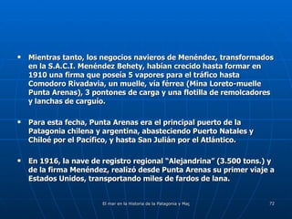 Mientras tanto, los negocios navieros de Menéndez, transformados en la S.A.C.I. Menéndez Behety, habían crecido hasta formar en 1910 una firma que poseía 5 vapores para el tráfico hasta Comodoro Rivadavia, un muelle, vía férrea (Mina Loreto-muelle Punta Arenas), 3 pontones de carga y una flotilla de remolcadores y lanchas de carguío. Para esta fecha, Punta Arenas era el principal puerto de la Patagonia chilena y argentina, abasteciendo Puerto Natales y Chiloé por el Pacífico, y hasta San Julián por el Atlántico. En 1916, la nave de registro regional “Alejandrina” (3.500 tons.) y de la firma Menéndez, realizó desde Punta Arenas su primer viaje a Estados Unidos, transportando miles de fardos de lana. 