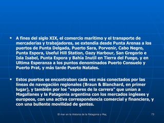 A fines del siglo XIX, el comercio marítimo y el transporte de mercaderías y trabajadores, se extendía desde Punta Arenas a los puertos de Punta Delgada, Puerto Sara, Porvenir, Cabo Negro, Punta Espora, Useful Hill Station, Oazy Harbour, San Gregorio e Isla Isabel, Punta Espora y Bahía Inutil en Tierra del Fuego, y en Ultima Esperanza a los puntos denominados Puerto Consuelo y Puerto Prat, y más tarde Puerto Natales. Estos puertos se encontraban cada vez más conectados por las líneas de navegación regionales (Braun & Blanchard, en primer lugar), y también por los "vapores de la carrera" que unían a Magallanes y la Patagonia argentina con los mercados ingleses y europeos, con una activa correspondencia comercial y financiera, y con una bullente movilidad de gentes. 