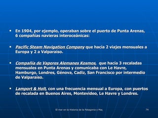 En 1904, por ejemplo, operaban sobre el puerto de Punta Arenas, 6 compañías navieras interoceánicas: Pacific Steam Navigation Company  que hacía 2 viajes mensuales a Europa y 2 a Valparaíso. Compañía de Vapores Alemanes Kosmos ,  que hacía 3 recaladas mensuales en Punta Arenas y comunicaba con Le Havre, Hamburgo, Londres, Génova, Cadiz, San Francisco por intermedio de Valparaíso. Lamport & Holt , con una frecuencia mensual a Europa, con puertos de recalada en Buenos Aires, Montevideo, Le Havre y Londres. 