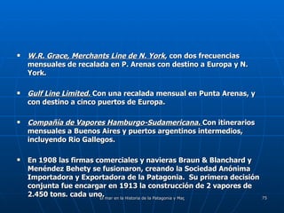 W.R. Grace, Merchants Line de N. York , con dos frecuencias mensuales de recalada en P. Arenas con destino a Europa y N. York. Gulf Line Limited.  Con una recalada mensual en Punta Arenas, y con destino a cinco puertos de Europa. Compañía de Vapores Hamburgo-Sudamericana.  Con itinerarios mensuales a Buenos Aires y puertos argentinos intermedios, incluyendo Rio Gallegos. En 1908 las firmas comerciales y navieras Braun & Blanchard y Menéndez Behety se fusionaron, creando la Sociedad Anónima Importadora y Exportadora de la Patagonia.  Su primera decisión conjunta fue encargar en 1913 la construcción de 2 vapores de 2.450 tons. cada uno. 
