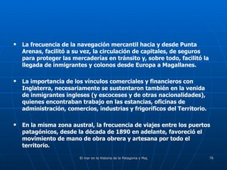La frecuencia de la navegación mercantil hacia y desde Punta Arenas, facilitó a su vez, la circulación de capitales, de seguros para proteger las mercaderías en tránsito y, sobre todo, facilitó la llegada de inmigrantes y colonos desde Europa a Magallanes. La importancia de los vínculos comerciales y financieros con Inglaterra, necesariamente se sustentaron también en la venida de inmigrantes ingleses (y escoceses y de otras nacionalidades), quienes encontraban trabajo en las estancias, oficinas de administración, comercios, industrias y frigoríficos del Territorio. En la misma zona austral, la frecuencia de viajes entre los puertos patagónicos, desde la década de 1890 en adelante, favoreció el movimiento de mano de obra obrera y artesana por todo el territorio. 