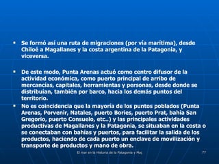 Se formó así una ruta de migraciones (por vía marítima), desde Chiloé a Magallanes y la costa argentina de la Patagonia, y viceversa. De este modo, Punta Arenas actuó como centro difusor de la actividad económica, como puerto principal de arribo de mercancías, capitales, herramientas y personas, desde donde se distribuían, también por barco, hacia los demás puntos del territorio. No es coincidencia que la mayoría de los puntos poblados (Punta Arenas, Porvenir, Natales, puerto Bories, puerto Prat, bahía San Gregorio, puerto Consuelo, etc..) y las principales actividades productivas de Magallanes y la Patagonia, se situaban en la costa o se conectaban con bahías y puertos, para facilitar la salida de los productos, haciendo de cada puerto un enclave de movilización y transporte de productos y mano de obra.  