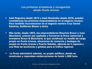 Los primeros armadores y navegantes  desde Punta Arenas José Nogueira desde 1874 y José Menéndez desde 1876, pueden considerarse los primeros emprendedores en el negocio naviero. Pero también incursionaron en el negocio naviero Cruz Daniel Ramírez, Guillermo Bloom y otros.  Más tarde, desde 1893, los emprendedores Mauricio Braun y Juan Blanchard, unieron sus capitales y formaron la firma comercial y armadora Braun & Blanchard, la que construyó un muelle de carga propio en Punta Arenas, almacenes de comercio y bodegas de acopio en Punta Arenas y Puerto Natales, además de 4 vapores y una flota de lanchones y goletas para el tráfico regional.  La firma administró además, su propio astillero, donde se construían y reparaban embarcaciones de hasta 1.000 tons. 
