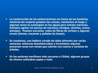 La construcción de las embarcaciones era faena de los hombres, mientras las mujeres guiaban las canoas, mantenían el fuego y algunas veces se sumergían en las aguas para extraer mariscos. Evitaban agotar los bancos de mariscos (cholgas, choritos, erizos, almejas).  Poseían anzuelos, redes de fibras de corteza y algunas armas (lanzas, macanas y puñales de hueso).  En ocasiones, una ballena varada les daba alimento por varias semanas; entonces desembarcaban y levantaban algunas precarias rucas con ramas que cubrían con cueros y cortezas de árboles. En los sectores marítimos más cercanos a Chiloé, algunos grupos de chonos cultivaban papas y maíz.  