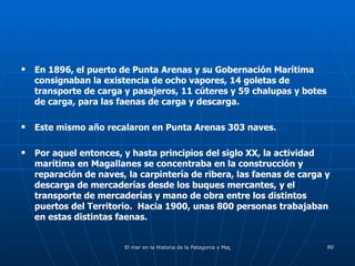 En 1896, el puerto de Punta Arenas y su Gobernación Marítima consignaban la existencia de ocho vapores, 14 goletas de transporte de carga y pasajeros, 11 cúteres y 59 chalupas y botes de carga, para las faenas de carga y descarga. Este mismo año recalaron en Punta Arenas 303 naves. Por aquel entonces, y hasta principios del siglo XX, la actividad marítima en Magallanes se concentraba en la construcción y reparación de naves, la carpintería de ribera, las faenas de carga y descarga de mercaderías desde los buques mercantes, y el transporte de mercaderías y mano de obra entre los distintos puertos del Territorio.  Hacia 1900, unas 800 personas trabajaban en estas distintas faenas. 