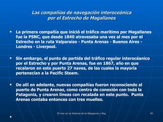 Las compañías de navegación interoceánica por el Estrecho de Magallanes La primera compañía que inició el tráfico marítimo por Magallanes fue la PSNC, que desde 1840 atravesaba una vez al mes por el Estrecho en la ruta Valparaíso - Punta Arenas - Buenos Aires - Londres - Liverpool. Sin embargo, el punto de partida del tráfico regular interocéanico por el Estrecho y por Punta Arenas, fue en 1867, año en que recalaron en este puerto 27 naves, de las cuales la mayoría pertenecían a la Pacific Steam. De allí en adelante, nuevas compañías fueron reconociendo al puerto de Punta Arenas, como centro de conexión con toda la Patagonia, y crearon líneas con recalada en este punto.  Punta Arenas contaba entonces con tres muelles. 