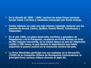 En la década de 1890 - 1900, muchas de estas líneas navieras hacían hasta 2 arribos o recaladas mensuales por Punta Arenas. Existía además un cada vez más intenso cabotaje nacional con los puertos de Ancud, Castro, Quillón, Puerto Montt, Talcahuano y Valparaíso. En el año 1906, en pleno desarrollo marítimo y ganadero de Magallanes y de la Patagonia, recalaron en Punta Arenas un total de 901 buques mercantes, en la misma época en que en Valparaíso recibía 1.200 naves, lo que denota la importancia que había adquirido el puerto austral en la economía naviera del país. La firma Menéndez participó con sus capitales en la formación (1930) de la Compañía Chilena de Navegación Interoceánica, la principal firma naviera chilena durante el siglo XX. 