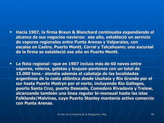 Hacia 1907, la firma Braun & Blanchard continuaba expandiendo el alcance de sus negocios navieros:  ese año, estableció un servicio de vapores regionales entre Punta Arenas y Valparaíso, con escalas en Castro, Puerto Montt, Corral y Talcahuano; una sucursal de la firma se estableció ese año en Puerto Montt. La flota regional –que en 1907 incluía más de 60 naves entre vapores, veleros, goletas y buques-pontones con un total de 15.000 tons.- atendía además el cabotaje de las localidades argentinas de la costa atlántica desde Usuhaia y Rio Grande por el sur hasta Puerto Madryn por el norte, incluyendo Rio Gallegos, puerto Santa Cruz, puerto Deseado, Comodoro Rivadavia y Trelew, alcanzando también una línea regular bi-mensual hasta las islas Falklands/Malvinas, cuyo Puerto Stanley mantenía activo comercio con Punta Arenas. 