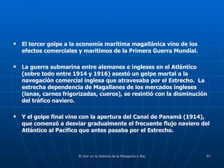 El tercer golpe a la economía marítima magallánica vino de los efectos comerciales y marítimos de la Primera Guerra Mundial.  La guerra submarina entre alemanes e ingleses en el Atlántico (sobre todo entre 1914 y 1916) asestó un golpe mortal a la navegación comercial inglesa que atravesaba por el Estrecho.  La estrecha dependencia de Magallanes de los mercados ingleses (lanas, carnes frigorizadas, cueros), se resintió con la disminución del tráfico naviero. Y el golpe final vino con la apertura del Canal de Panamá (1914), que comenzó a desviar gradualmente el frecuente flujo naviero del Atlántico al Pacífico que antes pasaba por el Estrecho. 