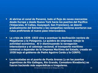 Al abrirse el canal de Panamá, todo el flujo de naves mercantes desde Europa y desde Nueva York hacia los puertos del Pacífico (Valparaíso, El Callao, Guayaquil, San Francisco), se desvió gradualmente del Estrecho y las compañías navieras acortaron sus rutas prefiriendo el nuevo paso interoceánico. La crisis de 1929- 1933 vino a acentuar la declinación naviera de Magallanes y la Patagonia. La quiebra de empresas redujo la actividad económica.  Al ir disminuyendo la navegación interocéanica y el cabotaje nacional, el transporte marítimo comenzó a depender de la Empresa Marítima del Estado, creada en 1938 bajo el gobierno de Pedro Aguirre Cerda y la CORFO. Las recaladas en el puerto de Punta Arenas (y en los puertos argentinos de Río Gallegos, Río Grande, Comodoro Rivadavia) se fueron haciendo más esporádicas e irregulares. 