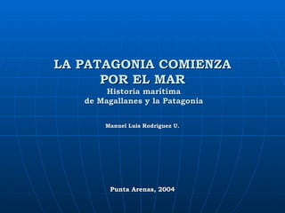 LA PATAGONIA COMIENZA POR EL MAR  Historia marítima  de Magallanes y la Patagonia Manuel Luis Rodríguez U. Punta Arenas, 2004 