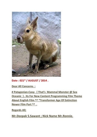 Date : 021st
/ AUGUST / 2014 .
Dear All Concerns :
# Patagonian-Cavy- ( That’s Mammal Monster @ Sea
Oceanic ) . Its For New Content Programming Film Theme
About English Film ^^ *Transformer Age Of Extinction
Newer Film Part ^^ .
Regards All;
Mr.Deepak S.Sawant ; Nick Name Mr.Ronnie.
 