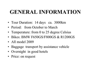 GENERAL INFORMATION   Tour Duration:  14 days  ca.  3000km Period:  from October to March Temperature: from 0 to 25 degree Celsius  Bikes: BMW F650GS/F800GS & R1200GS All model 2009 Baggage  transport by assistance vehicle Overnight  in good hotels Price: on request 