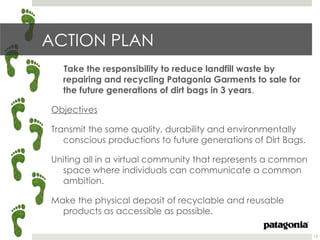 ACTION PLAN
  Take the responsibility to reduce landfill waste by
  repairing and recycling Patagonia Garments to sale for
  the future generations of dirt bags in 3 years.

Objectives

Transmit the same quality, durability and environmentally
   conscious productions to future generations of Dirt Bags.

Uniting all in a virtual community that represents a common
  space where individuals can communicate a common
  ambition.

Make the physical deposit of recyclable and reusable
  products as accessible as possible.

                                                               12
 