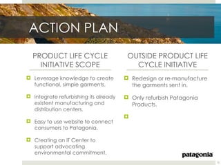 ACTION PLAN
  PRODUCT LIFE CYCLE                    OUTSIDE PRODUCT LIFE
    INITIATIVE SCOPE                      CYCLE INITIATIVE
 Leverage knowledge to create          Redesign or re-manufacture
  functional, simple garments.           the garments sent in.

 Integrate refurbishing its already    Only refurbish Patagonia
  existent manufacturing and             Products.
  distribution centers.
                                       
 Easy to use website to connect
  consumers to Patagonia.

 Creating an IT Center to
  support advocating
  environmental commitment.
                                                                      13
 