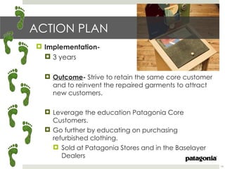 ACTION PLAN
 Implementation-
   3 years

   Outcome- Strive to retain the same core customer
    and to reinvent the repaired garments to attract
    new customers.

   Leverage the education Patagonia Core
    Customers.
   Go further by educating on purchasing
    refurbished clothing.
     Sold at Patagonia Stores and in the Baselayer
       Dealers
                                                       14
 