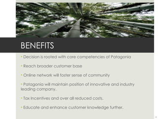 BENEFITS
• Decision is rooted with core competencies of Patagonia

• Reach broader customer base

• Online network will foster sense of community

• Patagonia will maintain position of innovative and industry
leading company.

• Tax Incentives and over all reduced costs.

• Educate and enhance customer knowledge further.

                                                                19
 