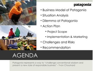 • Business Model of Patagonia
                         • Situation Analysis
                         • Dilemma at Patagonia
                         • Action Plan
                             • Project Scope
                             • Implementation & Marketing
                         • Challenges and Risks
                         • Recommendation

AGENDA
Patagonia represents a way to “challenge conventional wisdom and
present a new style of responsible business” - Yvon Chouinard
 