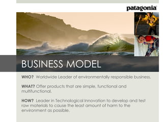 BUSINESS MODEL
WHO? Worldwide Leader of environmentally responsible business.

WHAT? Offer products that are simple, functional and
multifunctional.

HOW? Leader in Technological Innovation to develop and test
raw materials to cause the least amount of harm to the
environment as possible.
 
