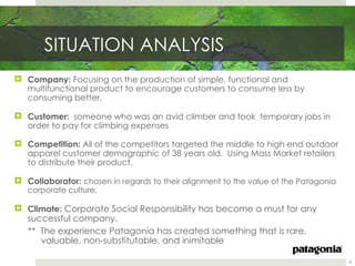 SITUATION ANALYSIS
 Company: Focusing on the production of simple, functional and
  multifunctional product to encourage customers to consume less by
  consuming better.

 Customer: someone who was an avid climber and took temporary jobs in
  order to pay for climbing expenses

 Competition: All of the competitors targeted the middle to high end outdoor
  apparel customer demographic of 38 years old. Using Mass Market retailers
  to distribute their product.

 Collaborator: chosen in regards to their alignment to the value of the Patagonia
   corporate culture.

 Climate: Corporate Social Responsibility has become a must for any
   successful company.
   ** The experience Patagonia has created something that is rare,
      valuable, non-substitutable, and inimitable

                                                                                     4
 