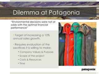 Dilemma at Patagonia
“Environmental decisions were not at
odds with the optimal financial
performance”

 • Target of increasing a 10%
 annual sales growth.

 • Requires evaluation of the
 sacrifices it is willing to make:
     • Company Values & Purpose
     • Scope of the project
     • Costs & Resources
     • Time


                                       6
 