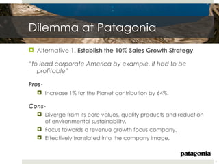 Dilemma at Patagonia
 Alternative 1. Establish the 10% Sales Growth Strategy

“to lead corporate America by example, it had to be
   profitable”

Pros-
   Increase 1% for the Planet contribution by 64%.

Cons-
   Diverge from its core values, quality products and reduction
    of environmental sustainability.
   Focus towards a revenue growth focus company.
   Effectively translated into the company image.



                                                                   7
 
