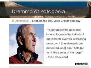 Dilemma at Patagonia
 Alternative 1. Establish the 10% Sales Growth Strategy


                            “Forget about the goal and
                            instead focus on the individual
                            movements involved in shooting
                            an arrow- if [the elements are
                            perfected, one] can’t help but
                            to hit the center of the target”
                            - Yvon Chouinard


                                                               8
 