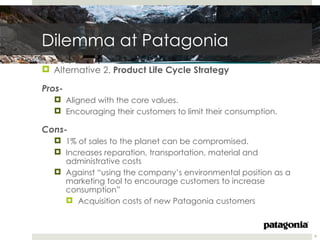Dilemma at Patagonia
 Alternative 2. Product Life Cycle Strategy

Pros-
   Aligned with the core values.
   Encouraging their customers to limit their consumption.

Cons-
   1% of sales to the planet can be compromised.
   Increases reparation, transportation, material and
    administrative costs
   Against “using the company’s environmental position as a
    marketing tool to encourage customers to increase
    consumption”
     Acquisition costs of new Patagonia customers



                                                               9
 