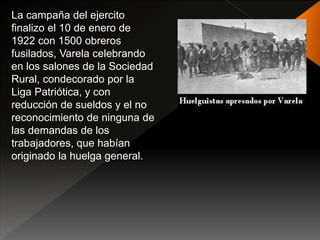 La campaña del ejercito
finalizo el 10 de enero de
1922 con 1500 obreros
fusilados, Varela celebrando
en los salones de la Sociedad
Rural, condecorado por la
Liga Patriótica, y con
reducción de sueldos y el no
reconocimiento de ninguna de
las demandas de los
trabajadores, que habían
originado la huelga general.
 