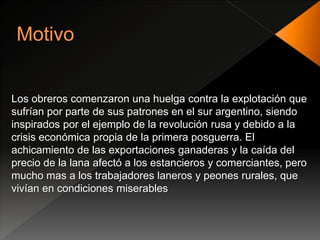 Los obreros comenzaron una huelga contra la explotación que
sufrían por parte de sus patrones en el sur argentino, siendo
inspirados por el ejemplo de la revolución rusa y debido a la
crisis económica propia de la primera posguerra. El
achicamiento de las exportaciones ganaderas y la caída del
precio de la lana afectó a los estancieros y comerciantes, pero
mucho mas a los trabajadores laneros y peones rurales, que
vivían en condiciones miserables
 